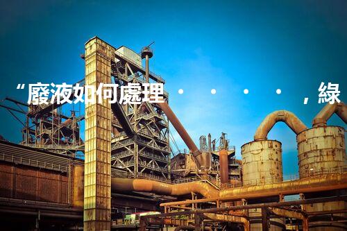 “廢液如何處理，綠色環(huán)保新篇章”